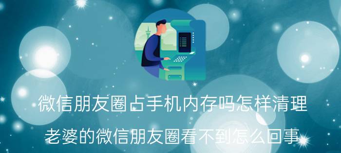 微信朋友圈占手机内存吗怎样清理 老婆的微信朋友圈看不到怎么回事？